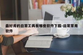 最好用的日常工具有哪些软件下载-日常常用软件