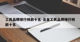 工具品牌排行榜前十名-五金工具品牌排行榜前十名