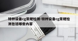 特种设备cg常规检测-特种设备cg常规检测包括哪些内容