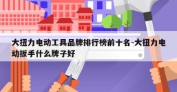 大扭力电动工具品牌排行榜前十名-大扭力电动扳手什么牌子好