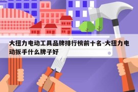 大扭力电动工具品牌排行榜前十名-大扭力电动扳手什么牌子好