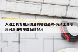 汽动工具专用润滑油有哪些品牌-汽动工具专用润滑油有哪些品牌好用
