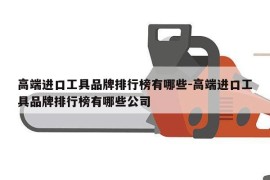 高端进口工具品牌排行榜有哪些-高端进口工具品牌排行榜有哪些公司