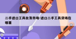 二手进口工具批发市场-进口二手工具货场在哪里
