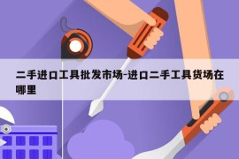 二手进口工具批发市场-进口二手工具货场在哪里