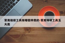 常用维修工具有哪些种类的-常用维修工具五大类
