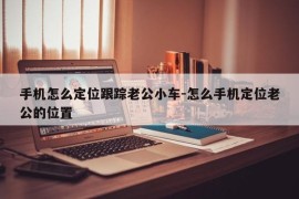 手机怎么定位跟踪老公小车-怎么手机定位老公的位置