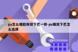 ps怎么瘦脸和双下巴一样-ps瘦双下巴怎么选择