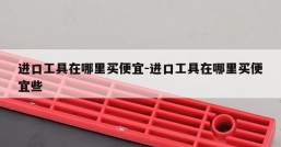 进口工具在哪里买便宜-进口工具在哪里买便宜些