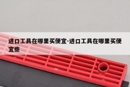 进口工具在哪里买便宜-进口工具在哪里买便宜些