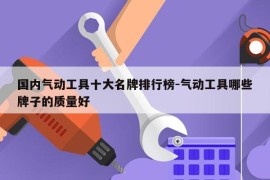 国内气动工具十大名牌排行榜-气动工具哪些牌子的质量好