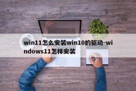 win11怎么安装win10的驱动-windows11怎样安装