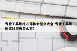 专业工具训练心得体会范文大全-专业工具训练实验报告怎么写?