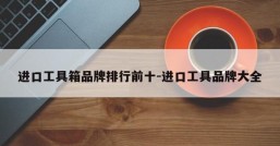 进口工具箱品牌排行前十-进口工具品牌大全