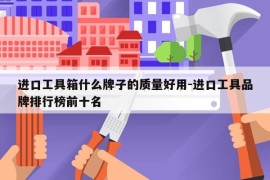 进口工具箱什么牌子的质量好用-进口工具品牌排行榜前十名