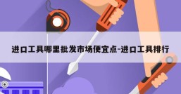 进口工具哪里批发市场便宜点-进口工具排行