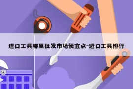 进口工具哪里批发市场便宜点-进口工具排行