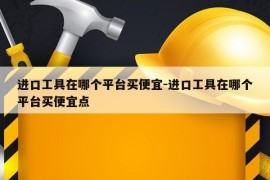 进口工具在哪个平台买便宜-进口工具在哪个平台买便宜点
