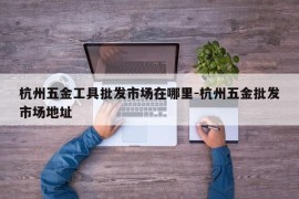 杭州五金工具批发市场在哪里-杭州五金批发市场地址