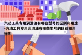 汽动工具专用润滑油有哪些型号的区别和用途-汽动工具专用润滑油有哪些型号的区别和用途呢