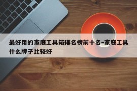 最好用的家庭工具箱排名榜前十名-家庭工具什么牌子比较好