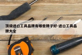 顶级进口工具品牌有哪些牌子好-进口工具品牌大全