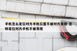 手机怎么定位对方手机位置不被对方发现-怎样定位对方手机不被发现