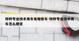 特种专业技术用车有哪些车-特种专业技术用车怎么规定