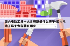 国内电动工具十大名牌都是什么牌子-国内电动工具十大名牌有哪些