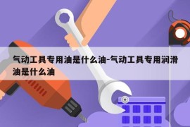气动工具专用油是什么油-气动工具专用润滑油是什么油