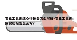 专业工具训练心得体会怎么写好-专业工具训练实验报告怎么写?