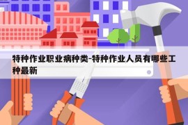 特种作业职业病种类-特种作业人员有哪些工种最新