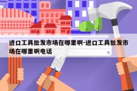 进口工具批发市场在哪里啊-进口工具批发市场在哪里啊电话