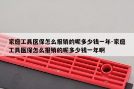 家庭工具医保怎么报销的呢多少钱一年-家庭工具医保怎么报销的呢多少钱一年啊