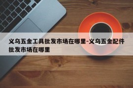 义乌五金工具批发市场在哪里-义乌五金配件批发市场在哪里