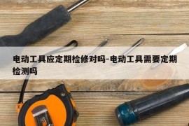 电动工具应定期检修对吗-电动工具需要定期检测吗