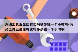 汽动工具五金店有卖吗多少钱一个小时啊-汽动工具五金店有卖吗多少钱一个小时啊