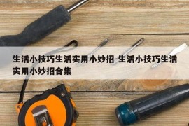 生活小技巧生活实用小妙招-生活小技巧生活实用小妙招合集