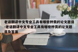 老语翻译中文专业工具有哪些种类的论文题目-老语翻译中文专业工具有哪些种类的论文题目及答案