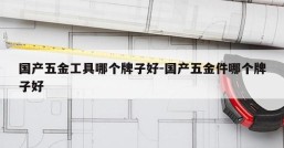 国产五金工具哪个牌子好-国产五金件哪个牌子好