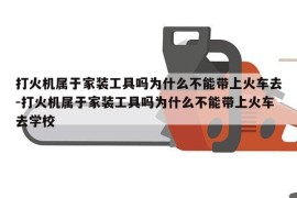 打火机属于家装工具吗为什么不能带上火车去-打火机属于家装工具吗为什么不能带上火车去学校