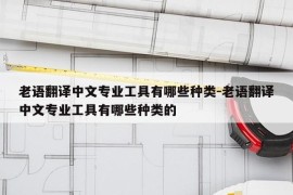 老语翻译中文专业工具有哪些种类-老语翻译中文专业工具有哪些种类的
