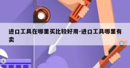 进口工具在哪里买比较好用-进口工具哪里有卖