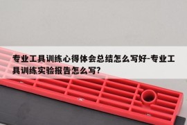 专业工具训练心得体会总结怎么写好-专业工具训练实验报告怎么写?