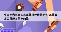 中国十大五金工具品牌排行榜前十名-品牌五金工具排名前十的是