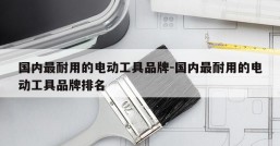 国内最耐用的电动工具品牌-国内最耐用的电动工具品牌排名
