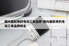 国内最耐用的电动工具品牌-国内最耐用的电动工具品牌排名