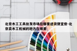 北京木工工具批发市场在哪里进货便宜些-北京卖木工机械的地方在哪里