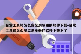日常工具箱怎么安装浏览器的软件下载-日常工具箱怎么安装浏览器的软件下载不了