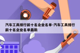 汽车工具排行前十名企业名单-汽车工具排行前十名企业名单最新
